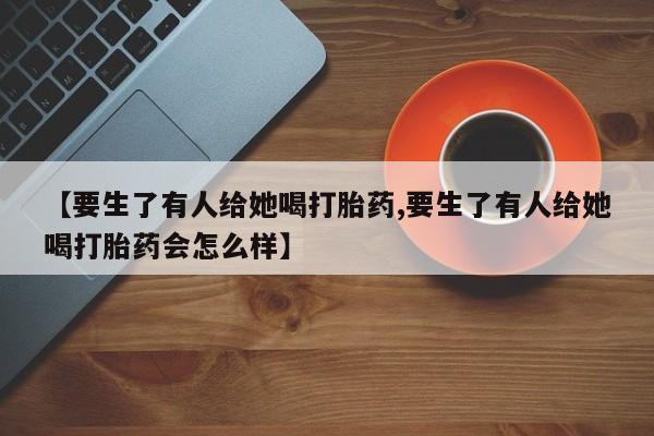 米非司酮在线下单【要生了有人给她喝打胎药,要生了有人给她喝打胎药会怎么样】