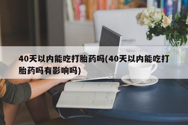 米非司酮在线下单40天以内能吃打胎药吗(40天以内能吃打胎药吗有影响吗)