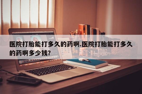 米非司酮在线下单医院打胎能打多久的药啊.医院打胎能打多久的药啊多少钱？