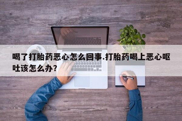 米非司酮在线下单喝了打胎药恶心怎么回事.打胎药喝上恶心呕吐该怎么办？