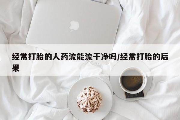 米非司酮在线下单经常打胎的人药流能流干净吗/经常打胎的后果