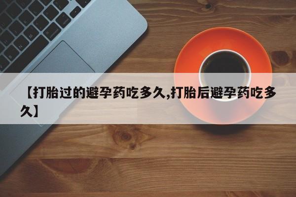 米非司酮在线下单【打胎过的避孕药吃多久,打胎后避孕药吃多久】