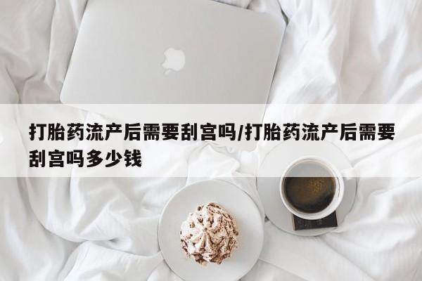 米非司酮在线下单打胎药流产后需要刮宫吗/打胎药流产后需要刮宫吗多少钱