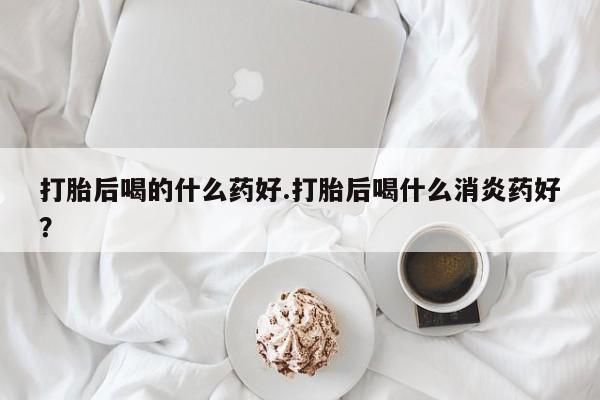 米非司酮在线下单打胎后喝的什么药好.打胎后喝什么消炎药好？