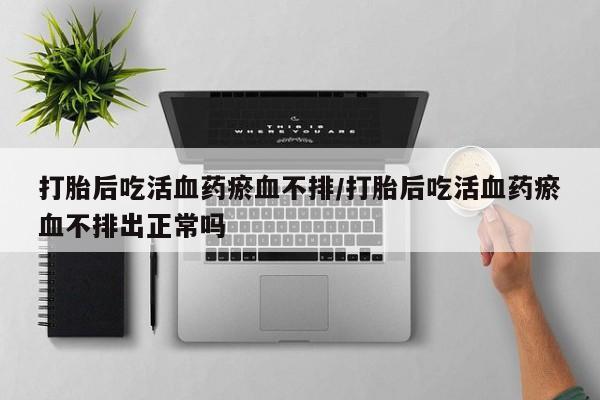 米非司酮在线下单打胎后吃活血药瘀血不排/打胎后吃活血药瘀血不排出正常吗