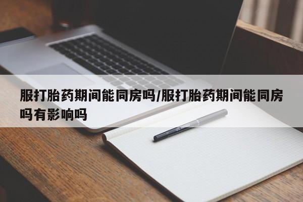 米非司酮在线下单服打胎药期间能同房吗/服打胎药期间能同房吗有影响吗