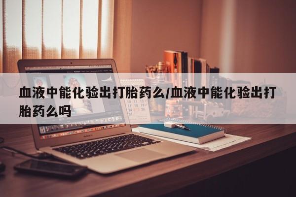 米非司酮在线下单血液中能化验出打胎药么/血液中能化验出打胎药么吗
