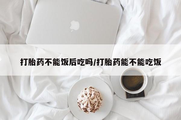 米非司酮在线下单打胎药不能饭后吃吗/打胎药能不能吃饭