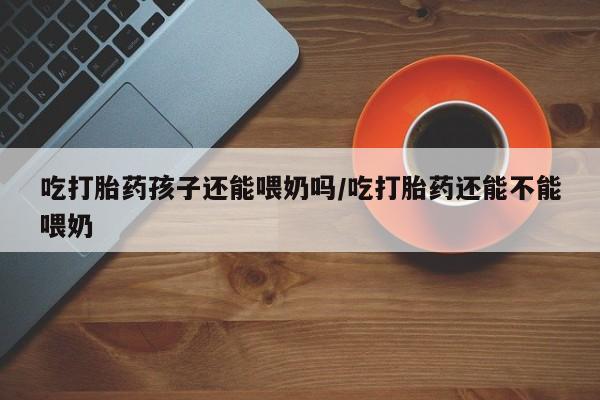米非司酮在线下单吃打胎药孩子还能喂奶吗/吃打胎药还能不能喂奶