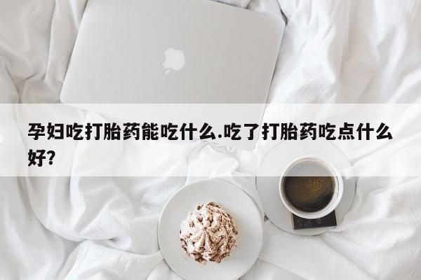 米非司酮在线下单孕妇吃打胎药能吃什么.吃了打胎药吃点什么好？