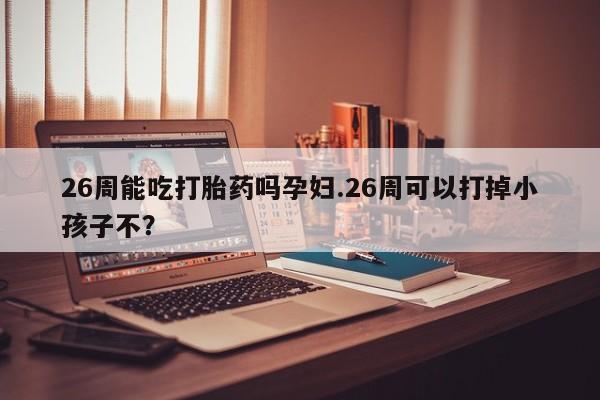 米非司酮在线下单26周能吃打胎药吗孕妇.26周可以打掉小孩子不？