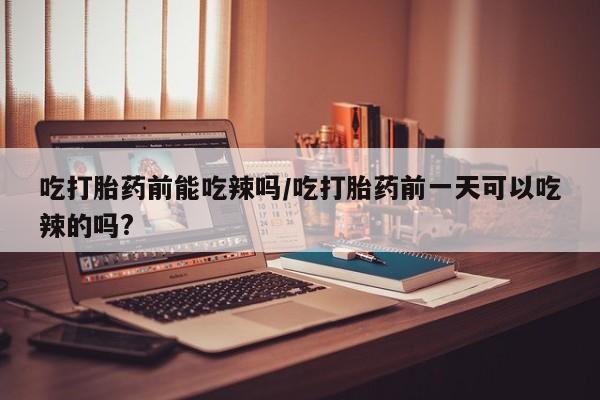 米非司酮在线下单吃打胎药前能吃辣吗/吃打胎药前一天可以吃辣的吗?