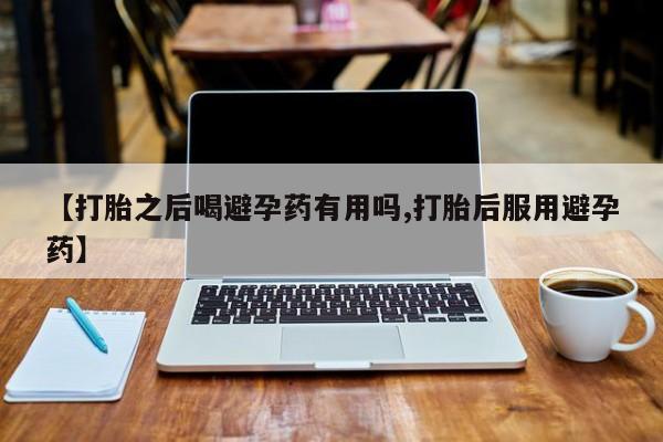 米非司酮在线下单【打胎之后喝避孕药有用吗,打胎后服用避孕药】