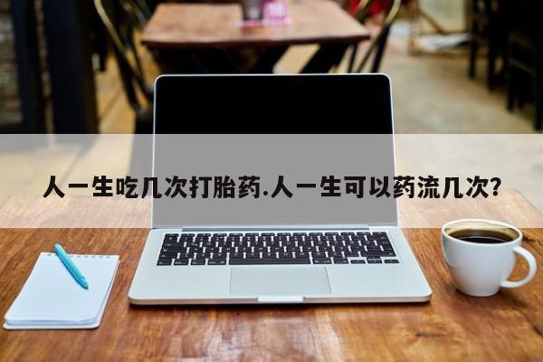 米非司酮在线下单人一生吃几次打胎药.人一生可以药流几次？
