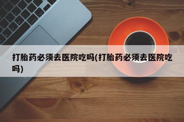 米非司酮在线下单打胎药必须去医院吃吗(打胎药必须去医院吃吗)
