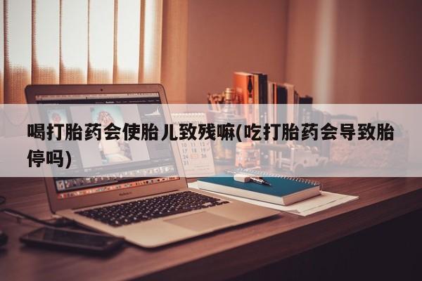 米非司酮在线下单喝打胎药会使胎儿致残嘛(吃打胎药会导致胎停吗)