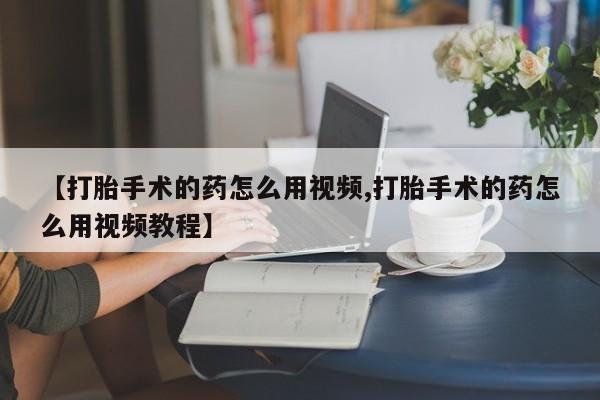 米非司酮在线下单【打胎手术的药怎么用视频,打胎手术的药怎么用视频教程】