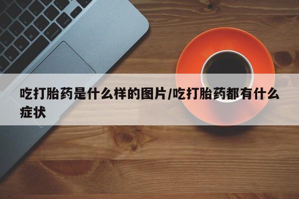 米非司酮在线下单吃打胎药是什么样的图片/吃打胎药都有什么症状