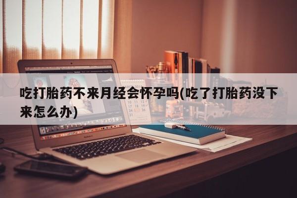 米非司酮在线下单吃打胎药不来月经会怀孕吗(吃了打胎药没下来怎么办)