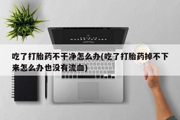米非司酮在线下单吃了打胎药不干净怎么办(吃了打胎药掉不下来怎么办也没有流血)