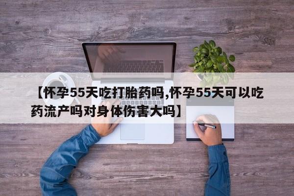 米非司酮在线下单【怀孕55天吃打胎药吗,怀孕55天可以吃药流产吗对身体伤害大吗】