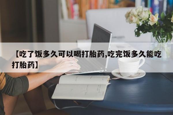 米非司酮在线下单【吃了饭多久可以喝打胎药,吃完饭多久能吃打胎药】