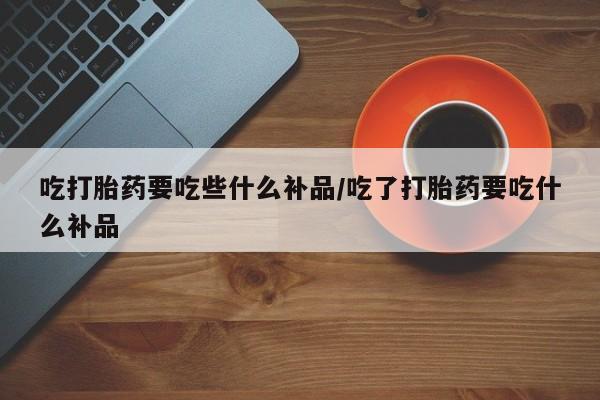 米非司酮在线下单吃打胎药要吃些什么补品/吃了打胎药要吃什么补品
