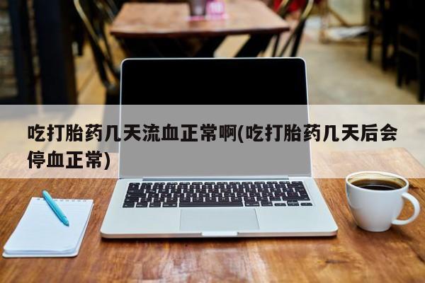 米非司酮在线下单吃打胎药几天流血正常啊(吃打胎药几天后会停血正常)