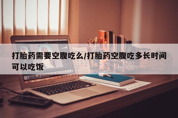 米非司酮在线下单打胎药需要空腹吃么/打胎药空腹吃多长时间可以吃饭