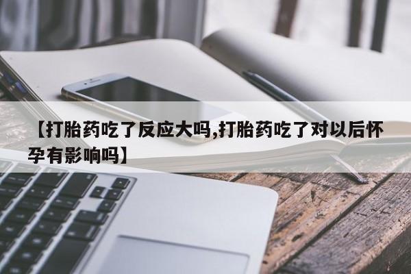 米非司酮在线下单【打胎药吃了反应大吗,打胎药吃了对以后怀孕有影响吗】