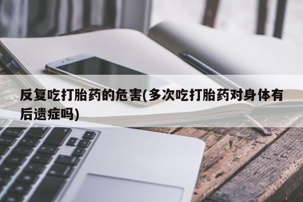 米非司酮在线下单反复吃打胎药的危害(多次吃打胎药对身体有后遗症吗)