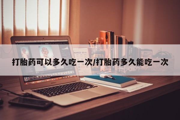 米非司酮在线下单打胎药可以多久吃一次/打胎药多久能吃一次