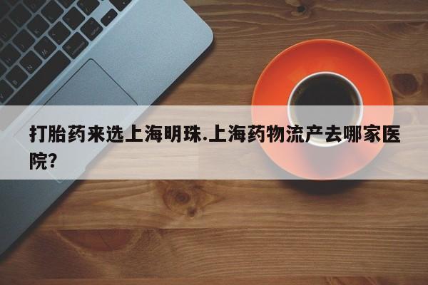 米非司酮在线下单打胎药来选上海明珠.上海药物流产去哪家医院？