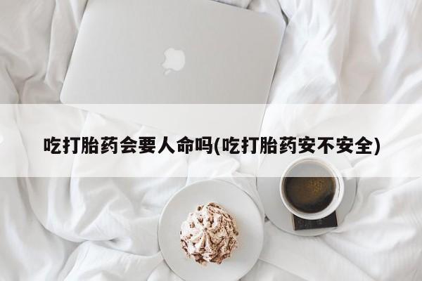 米非司酮在线下单吃打胎药会要人命吗(吃打胎药安不安全)