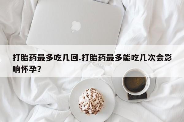 米非司酮在线下单打胎药最多吃几回.打胎药最多能吃几次会影响怀孕？