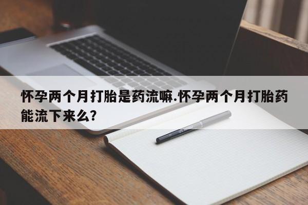米非司酮在线下单怀孕两个月打胎是药流嘛.怀孕两个月打胎药能流下来么？