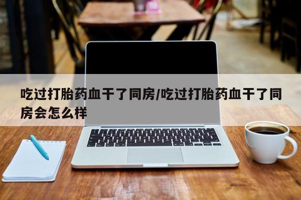 米非司酮在线下单吃过打胎药血干了同房/吃过打胎药血干了同房会怎么样
