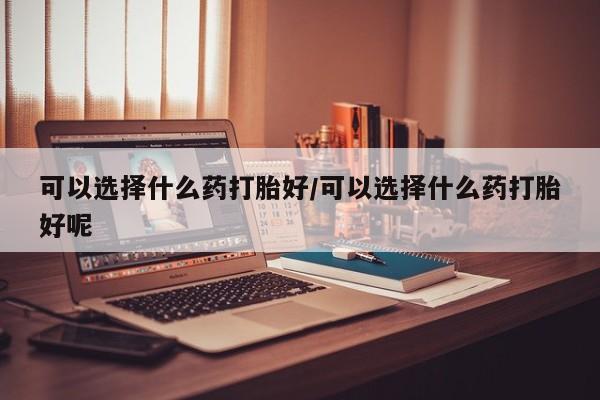 米非司酮在线下单可以选择什么药打胎好/可以选择什么药打胎好呢