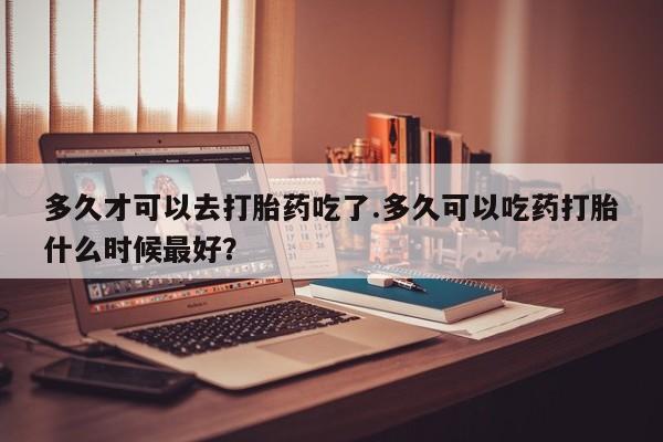 米非司酮在线下单多久才可以去打胎药吃了.多久可以吃药打胎什么时候最好？