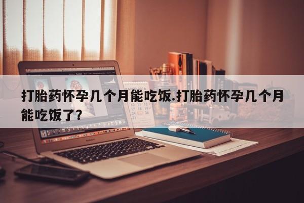 米非司酮在线下单打胎药怀孕几个月能吃饭.打胎药怀孕几个月能吃饭了？