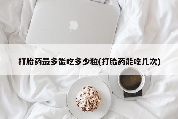 米非司酮在线下单打胎药最多能吃多少粒(打胎药能吃几次)